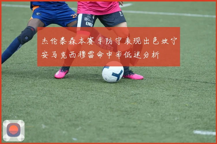 杰伦泰森本赛季防守表现出色坎宁安马克西穆雷命中率低迷分析