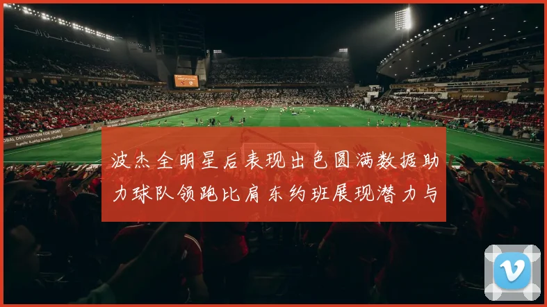 波杰全明星后表现出色圆满数据助力球队领跑比肩东约班展现潜力与实力