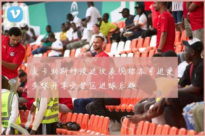 麦卡利斯特谈进攻表现称本可进更多球并享受禁区进球乐趣