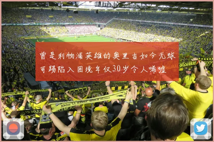 曾是利物浦英雄的奥里吉如今无球可踢陷入困境年仅30岁令人唏嘘
