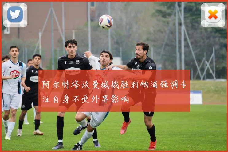 阿尔特塔谈曼城战胜利物浦强调专注自身不受外界影响
