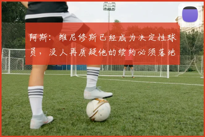 阿斯：维尼修斯已经成为决定性球员，没人再质疑他的续约必须落地