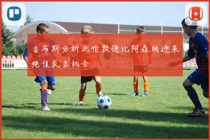吉布斯分析北伦敦德比阿森纳迎来绝佳反击机会