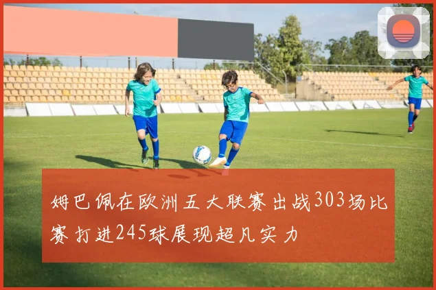姆巴佩在欧洲五大联赛出战303场比赛打进245球展现超凡实力