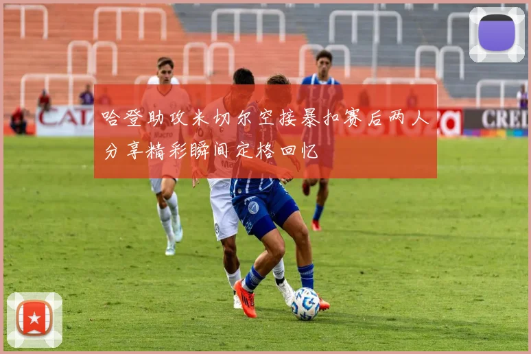 哈登助攻米切尔空接暴扣赛后两人分享精彩瞬间定格回忆