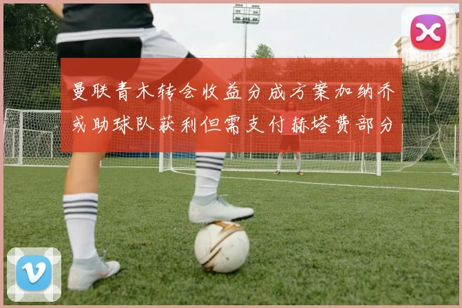 曼联青木转会收益分成方案加纳乔或助球队获利但需支付赫塔费部分收益