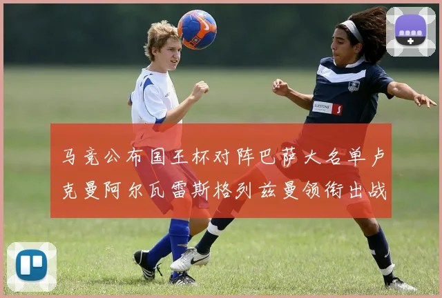 马竞公布国王杯对阵巴萨大名单卢克曼阿尔瓦雷斯格列兹曼领衔出战