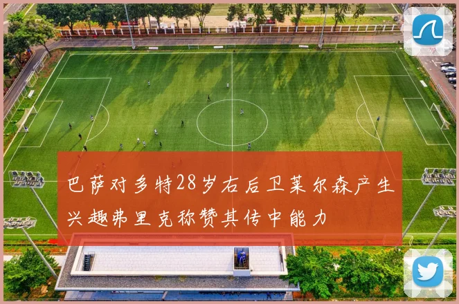 巴萨对多特28岁右后卫莱尔森产生兴趣弗里克称赞其传中能力