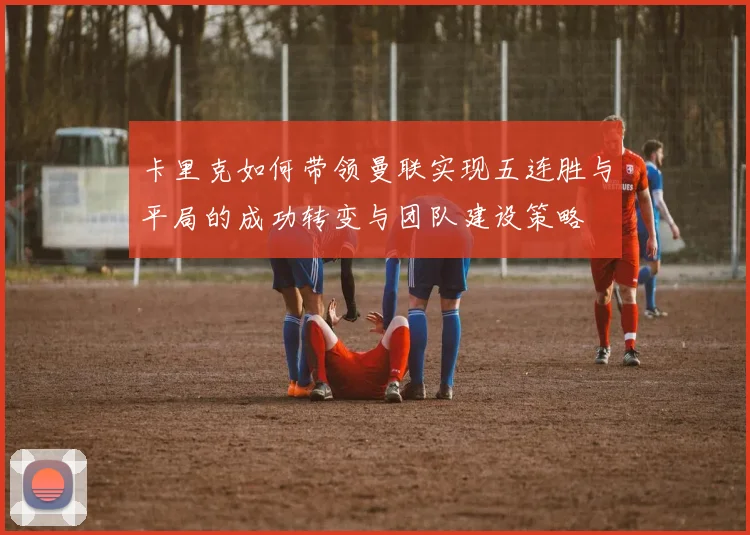 卡里克如何带领曼联实现五连胜与平局的成功转变与团队建设策略