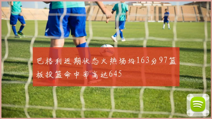 巴格利近期状态火热场均163分97篮板投篮命中率高达645