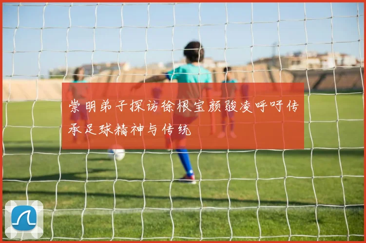 崇明弟子探访徐根宝颜骏凌呼吁传承足球精神与传统