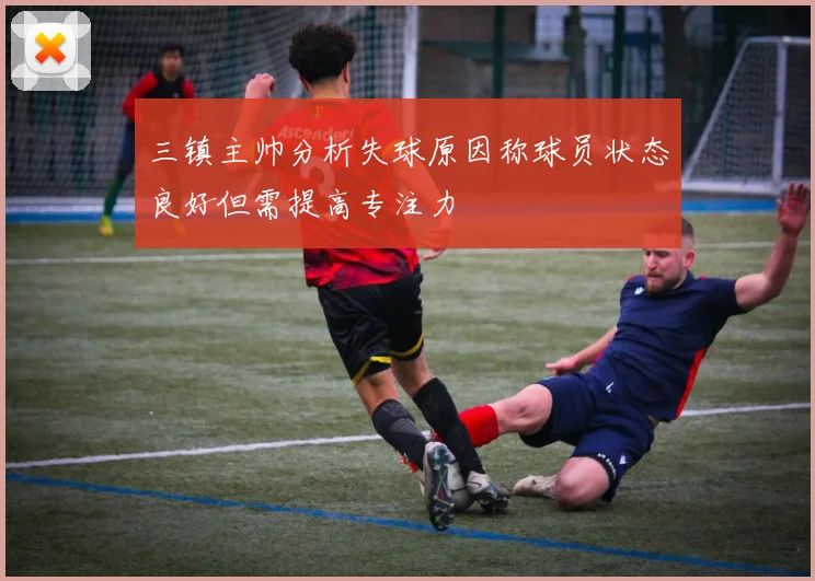 三镇主帅分析失球原因称球员状态良好但需提高专注力