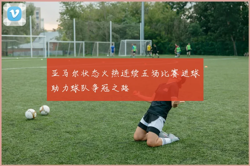 亚马尔状态火热连续五场比赛进球助力球队争冠之路
