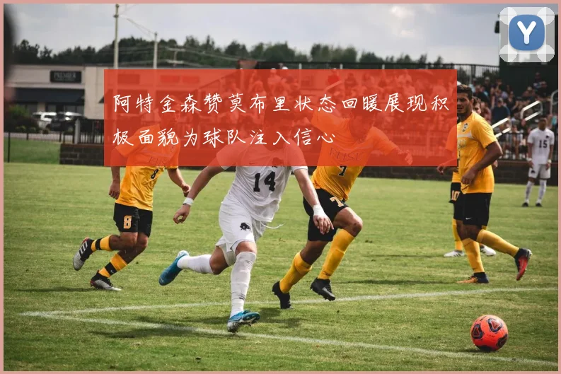 阿特金森赞莫布里状态回暖展现积极面貌为球队注入信心