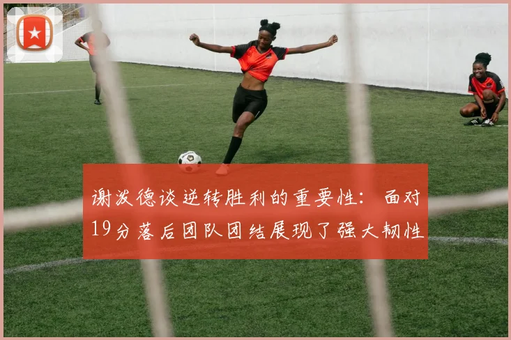 谢泼德谈逆转胜利的重要性：面对19分落后团队团结展现了强大韧性