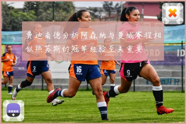 费迪南德分析阿森纳与曼城赛程相似热苏斯的冠军经验至关重要