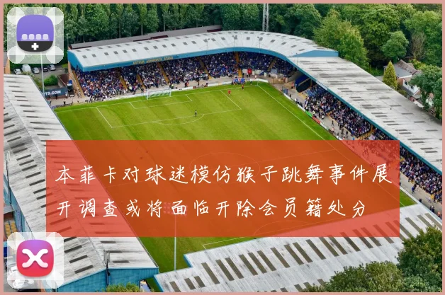 本菲卡对球迷模仿猴子跳舞事件展开调查或将面临开除会员籍处分