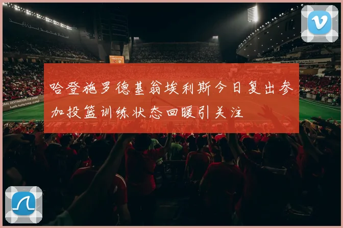 哈登施罗德基翁埃利斯今日复出参加投篮训练状态回暖引关注