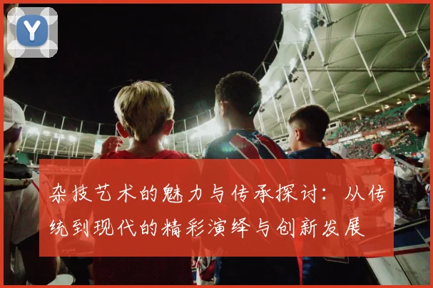 杂技艺术的魅力与传承探讨：从传统到现代的精彩演绎与创新发展