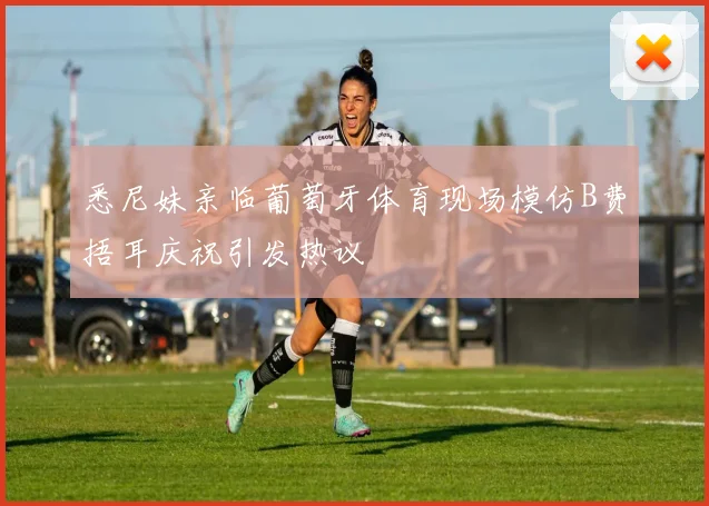 悉尼妹亲临葡萄牙体育现场模仿B费捂耳庆祝引发热议
