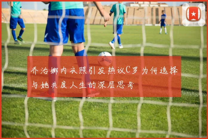 乔治娜内衣照引发热议C罗为何选择与她共度人生的深层思考