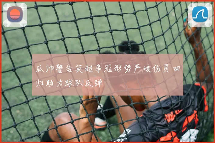 瓜帅警告英超争冠形势严峻伤员回归助力球队反弹