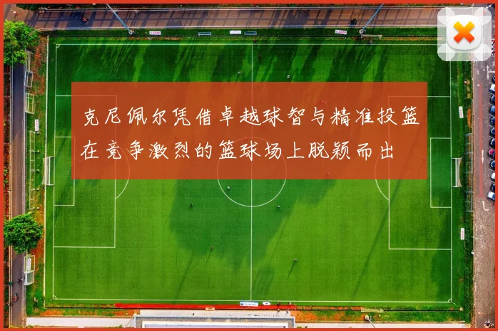 克尼佩尔凭借卓越球智与精准投篮在竞争激烈的篮球场上脱颖而出