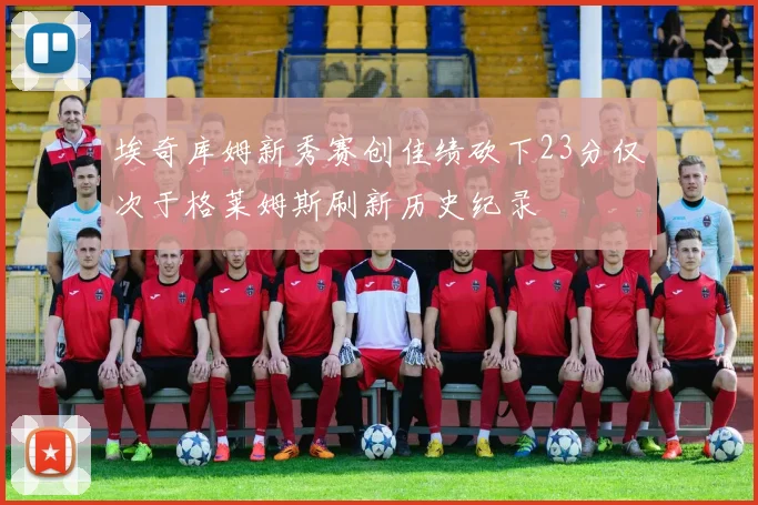 埃奇库姆新秀赛创佳绩砍下23分仅次于格莱姆斯刷新历史纪录