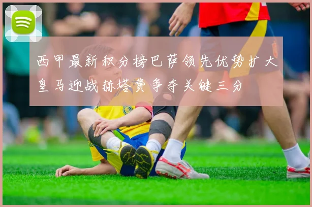 西甲最新积分榜巴萨领先优势扩大皇马迎战赫塔费争夺关键三分