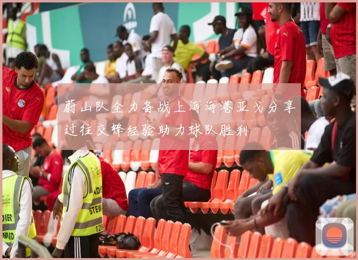 蔚山队全力备战上海海港亚戈分享过往交锋经验助力球队胜利